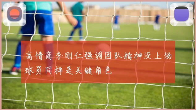 高情商李刚仁强调团队精神没上场球员同样是关键角色