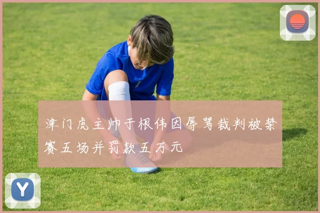 津门虎主帅于根伟因辱骂裁判被禁赛五场并罚款五万元