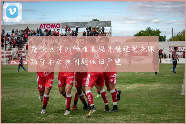 詹俊点评利物浦表现开场远射亮眼防守和对抗问题依旧严重