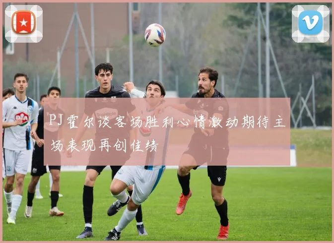 PJ霍尔谈客场胜利心情激动期待主场表现再创佳绩
