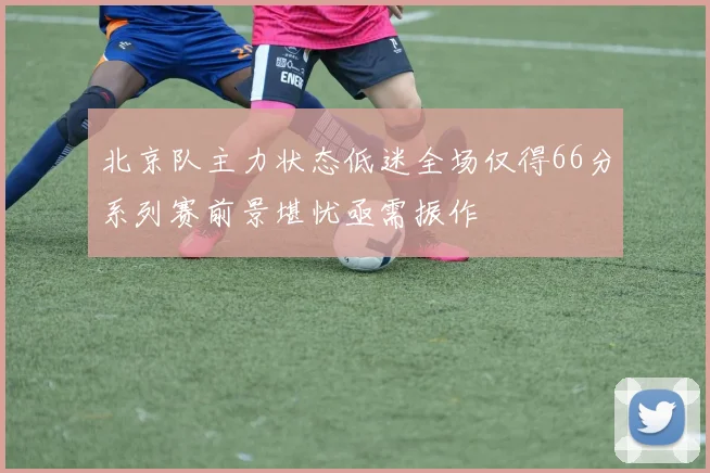 北京队主力状态低迷全场仅得66分系列赛前景堪忧亟需振作