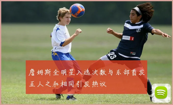 詹姆斯全明星入选次数与东部首发五人之和相同引发热议