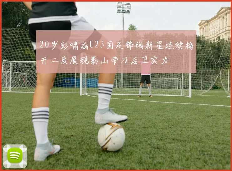 20岁彭啸成U23国足锋线新星连续梅开二度展现泰山带刀后卫实力