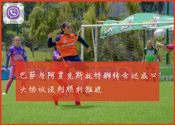 巴萨与阿贾克斯就特狮转会达成口头协议谈判顺利推进