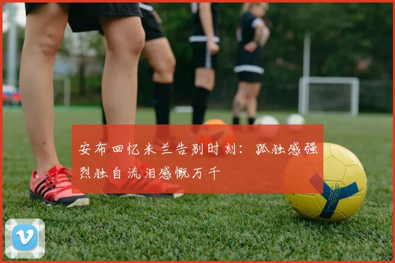 安布回忆米兰告别时刻：孤独感强烈独自流泪感慨万千