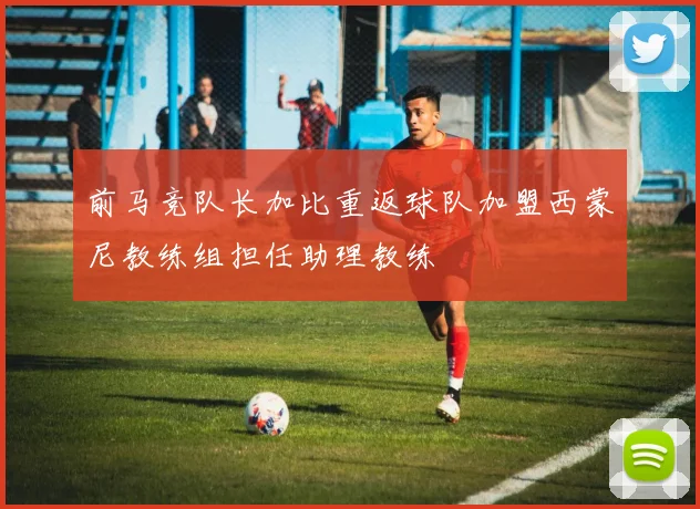 前马竞队长加比重返球队加盟西蒙尼教练组担任助理教练