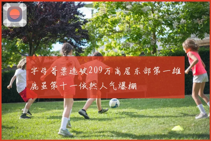 字母哥票选破209万高居东部第一雄鹿虽第十一依然人气爆棚