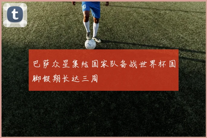 巴萨众星集结国家队备战世界杯国脚假期长达三周