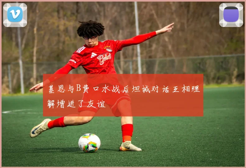 基恩与B费口水战后坦诚对话互相理解增进了友谊