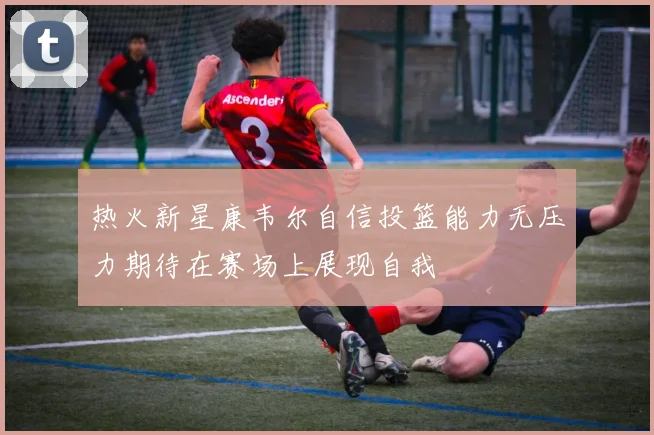 热火新星康韦尔自信投篮能力无压力期待在赛场上展现自我