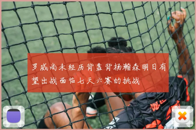 罗威尚未经历背靠背杨瀚森明日有望出战面临七天六赛的挑战