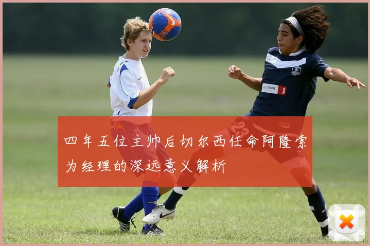 四年五位主帅后切尔西任命阿隆索为经理的深远意义解析