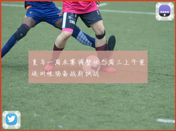 皇马一周未赛调整状态周三上午重返训练场备战新挑战
