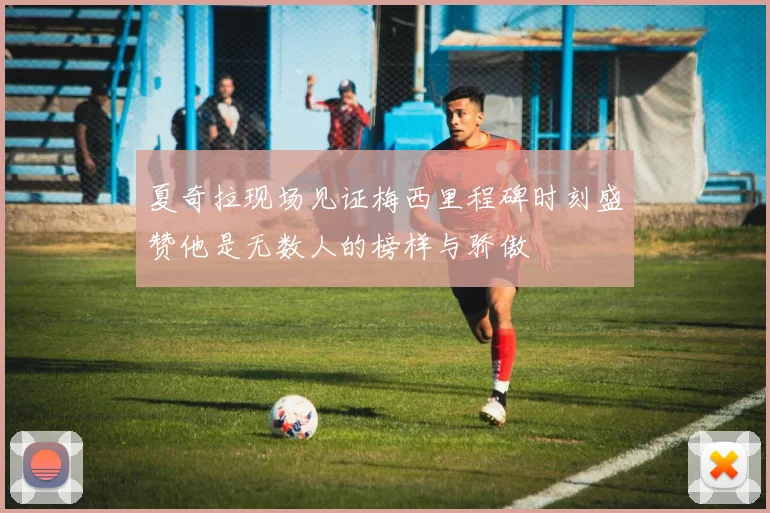 夏奇拉现场见证梅西里程碑时刻盛赞他是无数人的榜样与骄傲